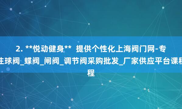 2. **悦动健身** 提供个性化上海阀门网-专注球阀_蝶阀_闸阀_调节阀采购批发_厂家供应平台课程