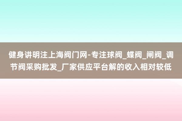 健身讲明注上海阀门网-专注球阀_蝶阀_闸阀_调节阀采购批发_厂家供应平台解的收入相对较低