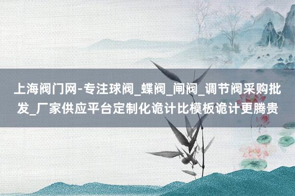 上海阀门网-专注球阀_蝶阀_闸阀_调节阀采购批发_厂家供应平台定制化诡计比模板诡计更腾贵